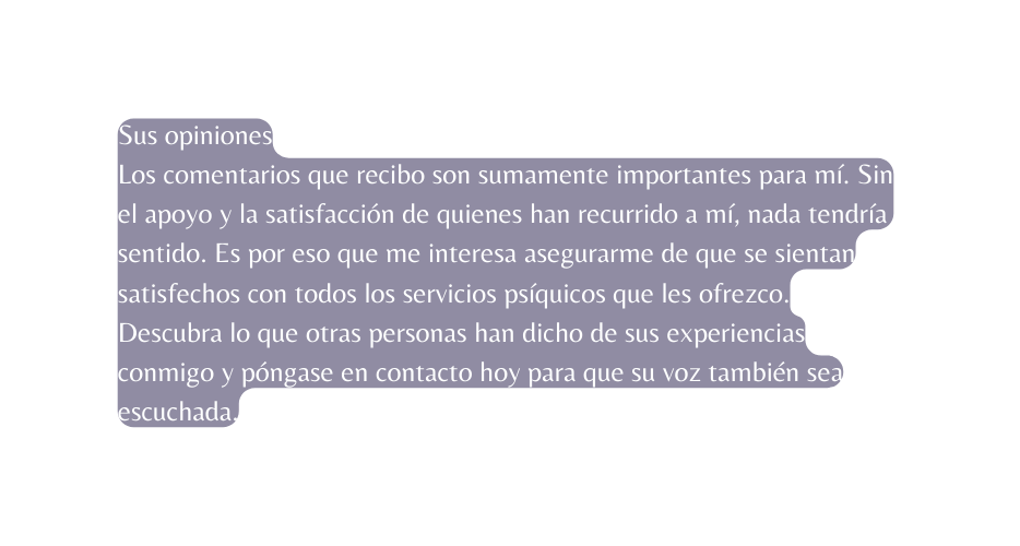 Sus opiniones Los comentarios que recibo son sumamente importantes para mí Sin el apoyo y la satisfacción de quienes han recurrido a mí nada tendría sentido Es por eso que me interesa asegurarme de que se sientan satisfechos con todos los servicios psíquicos que les ofrezco Descubra lo que otras personas han dicho de sus experiencias conmigo y póngase en contacto hoy para que su voz también sea escuchada